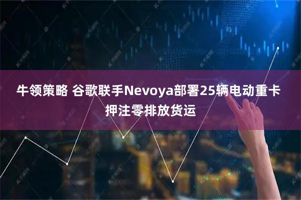 牛领策略 谷歌联手Nevoya部署25辆电动重卡 押注零排放货运