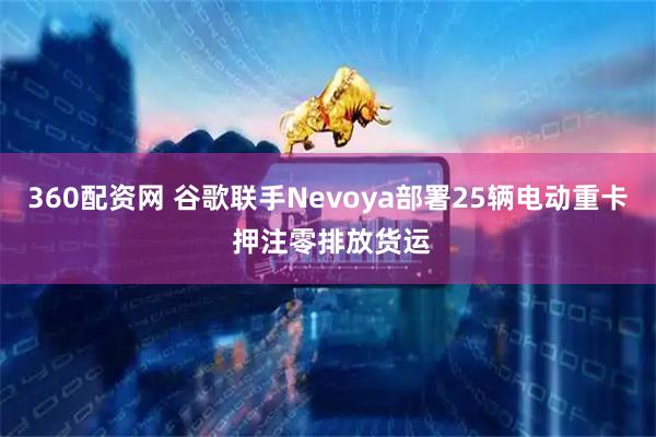 360配资网 谷歌联手Nevoya部署25辆电动重卡 押注零排放货运