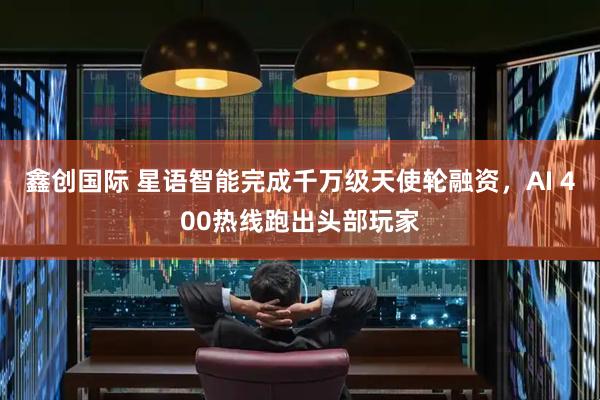 鑫创国际 星语智能完成千万级天使轮融资，AI 400热线跑出头部玩家