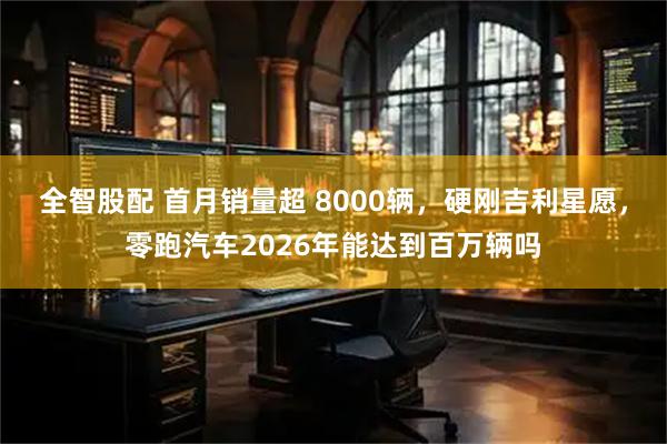 全智股配 首月销量超 8000辆，硬刚吉利星愿，零跑汽车2026年能达到百万辆吗