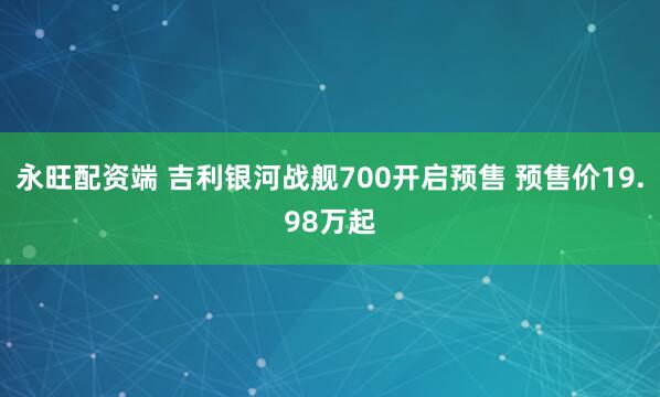 永旺配资端 吉利银河战舰700开启预售 预售价19.98万起