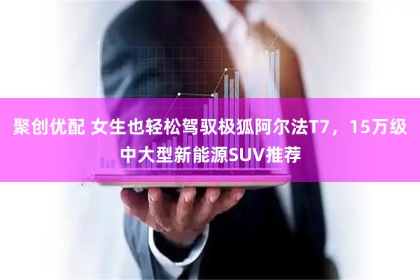 聚创优配 女生也轻松驾驭极狐阿尔法T7，15万级中大型新能源SUV推荐