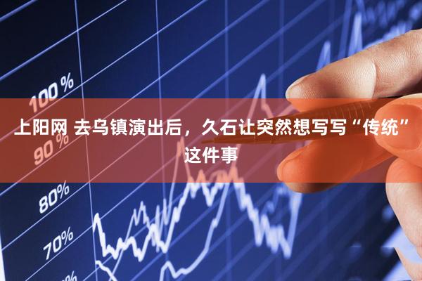 上阳网 去乌镇演出后，久石让突然想写写“传统”这件事