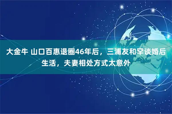 大金牛 山口百惠退圈46年后，三浦友和罕谈婚后生活，夫妻相处方式太意外