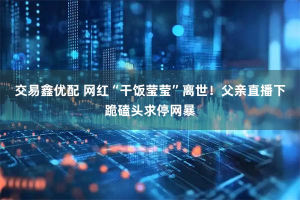 交易鑫优配 网红“干饭莹莹”离世！父亲直播下跪磕头求停网暴