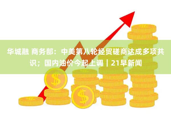 华城融 商务部：中美第八轮经贸磋商达成多项共识；国内油价今起上调｜21早新闻