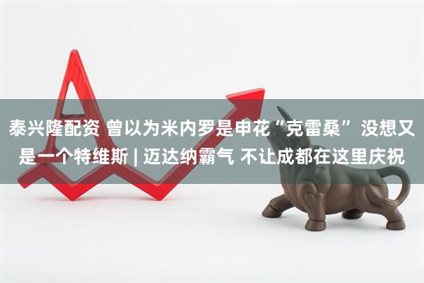 泰兴隆配资 曾以为米内罗是申花“克雷桑” 没想又是一个特维斯 | 迈达纳霸气 不让成都在这里庆祝