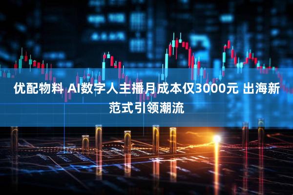 优配物料 AI数字人主播月成本仅3000元 出海新范式引领潮流