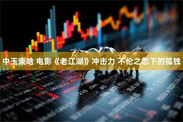 中玉束哈 电影《老江湖》冲击力 不伦之恋下的孤独