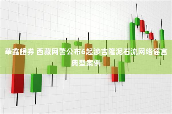 華鑫證券 西藏网警公布6起涉吉隆泥石流网络谣言典型案例