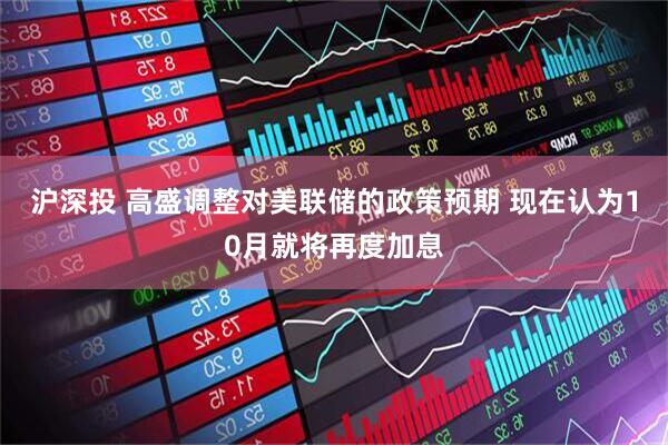 沪深投 高盛调整对美联储的政策预期 现在认为10月就将再度加息