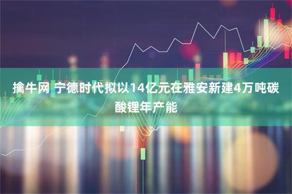 擒牛网 宁德时代拟以14亿元在雅安新建4万吨碳酸锂年产能