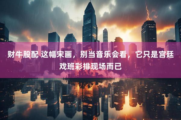 财牛股配 这幅宋画，别当音乐会看，它只是宫廷戏班彩排现场而已