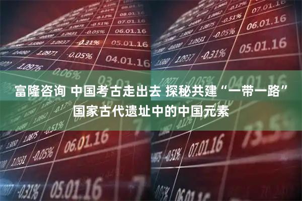 富隆咨询 中国考古走出去 探秘共建“一带一路”国家古代遗址中的中国元素