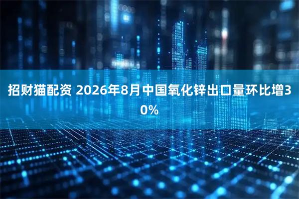 招财猫配资 2026年8月中国氧化锌出口量环比增30%