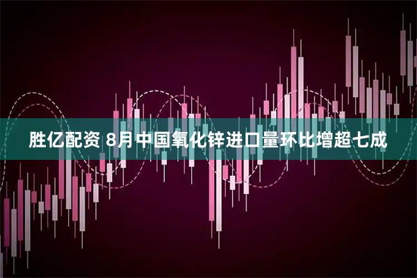 胜亿配资 8月中国氧化锌进口量环比增超七成