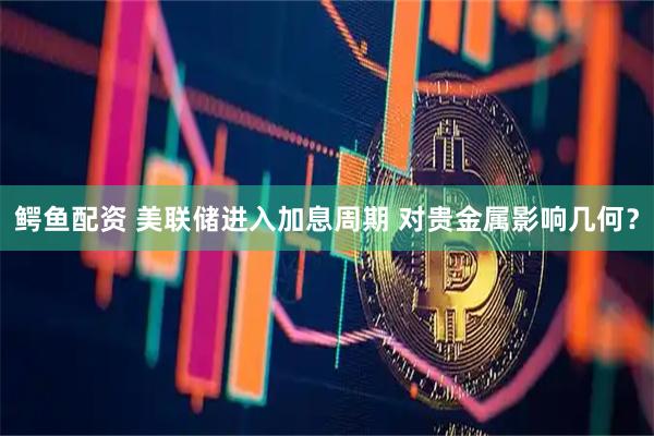 鳄鱼配资 美联储进入加息周期 对贵金属影响几何？